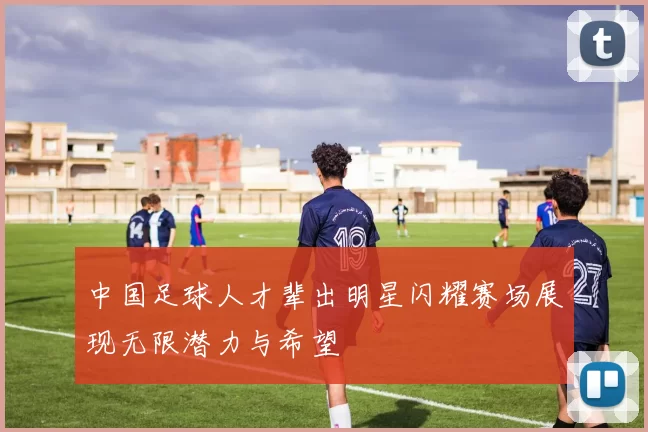 中国足球人才辈出明星闪耀赛场展现无限潜力与希望