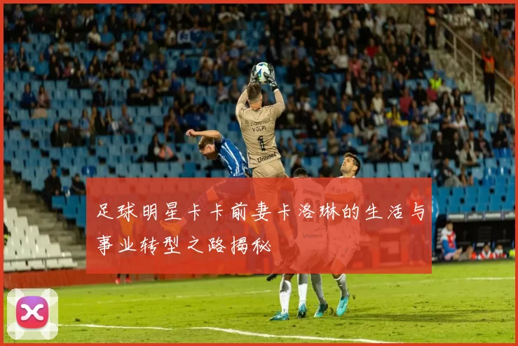 足球明星卡卡前妻卡洛琳的生活与事业转型之路揭秘