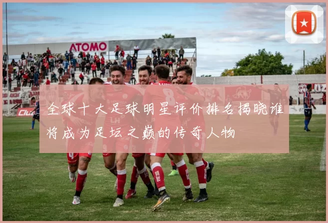 全球十大足球明星评价排名揭晓谁将成为足坛之巅的传奇人物