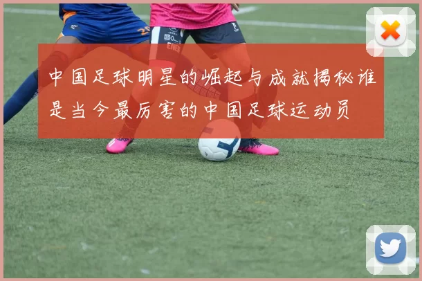 中国足球明星的崛起与成就揭秘谁是当今最厉害的中国足球运动员