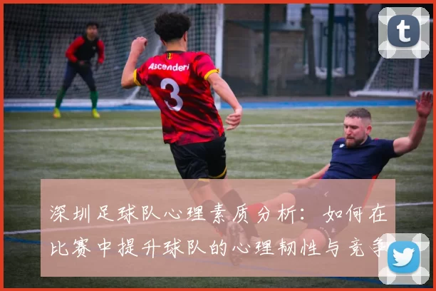 深圳足球队心理素质分析：如何在比赛中提升球队的心理韧性与竞争力