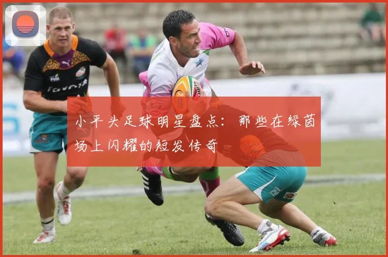 小平头足球明星盘点：那些在绿茵场上闪耀的短发传奇