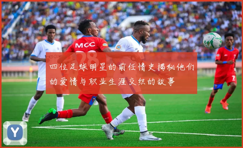 四位足球明星的前任情史揭秘他们的爱情与职业生涯交织的故事