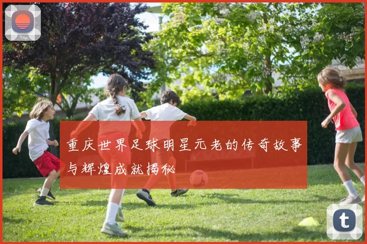 重庆世界足球明星元老的传奇故事与辉煌成就揭秘