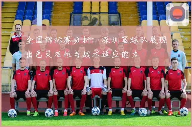 全国锦标赛分析：深圳篮球队展现出色灵活性与战术适应能力