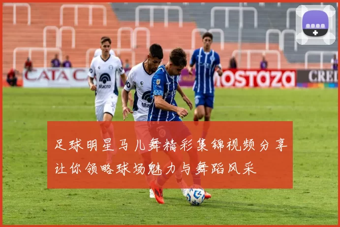 足球明星马儿舞精彩集锦视频分享让你领略球场魅力与舞蹈风采