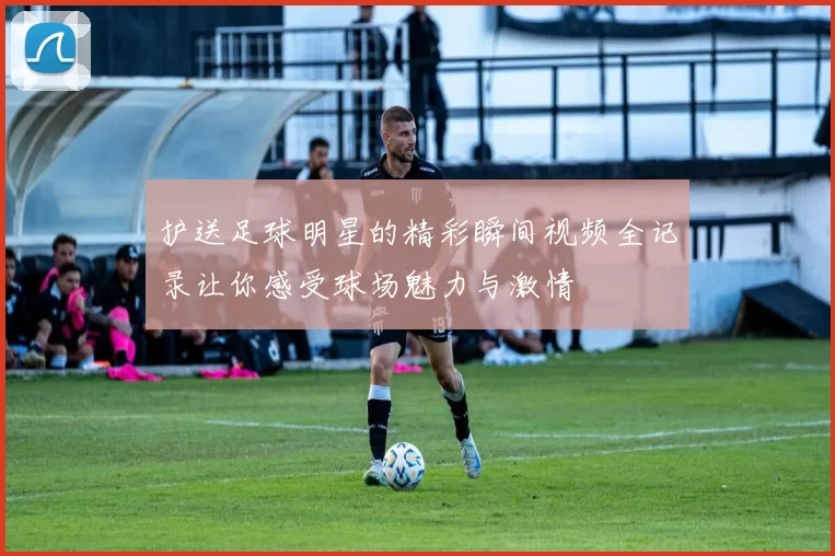 护送足球明星的精彩瞬间视频全记录让你感受球场魅力与激情