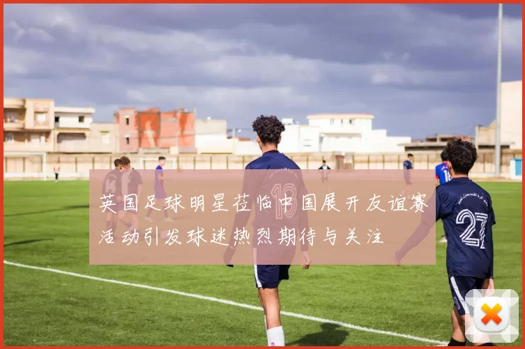 英国足球明星莅临中国展开友谊赛活动引发球迷热烈期待与关注
