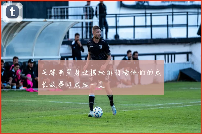 足球明星身世揭秘排行榜他们的成长故事与成就一览