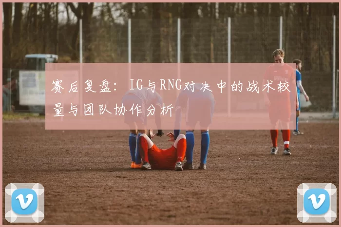 赛后复盘：IG与RNG对决中的战术较量与团队协作分析