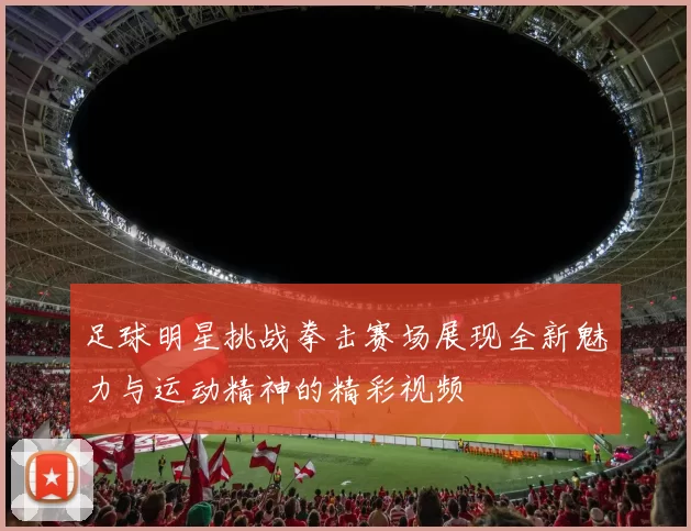 足球明星挑战拳击赛场展现全新魅力与运动精神的精彩视频