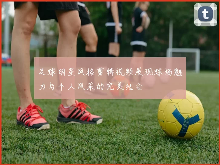 足球明星风格剪辑视频展现球场魅力与个人风采的完美结合