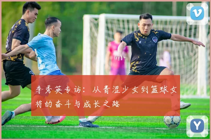 李秀英专访：从青涩少女到篮球女将的奋斗与成长之路