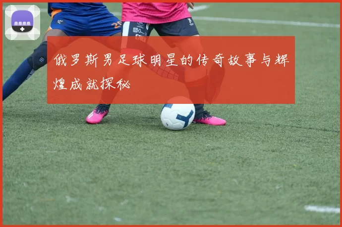 俄罗斯男足球明星的传奇故事与辉煌成就探秘