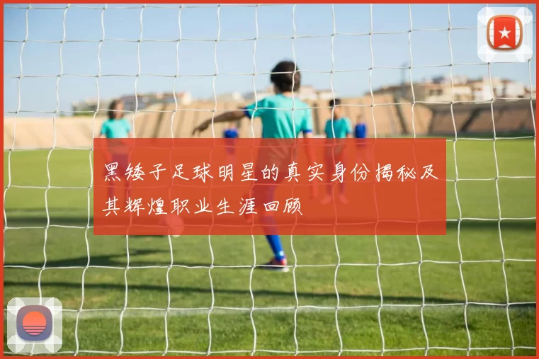黑矮子足球明星的真实身份揭秘及其辉煌职业生涯回顾