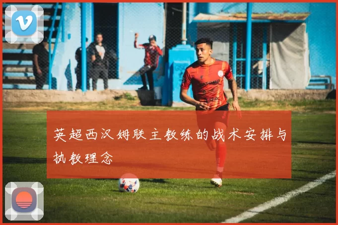 英超西汉姆联主教练的战术安排与执教理念