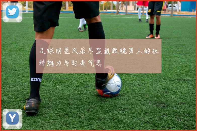 足球明星风采尽显戴眼镜男人的独特魅力与时尚气息