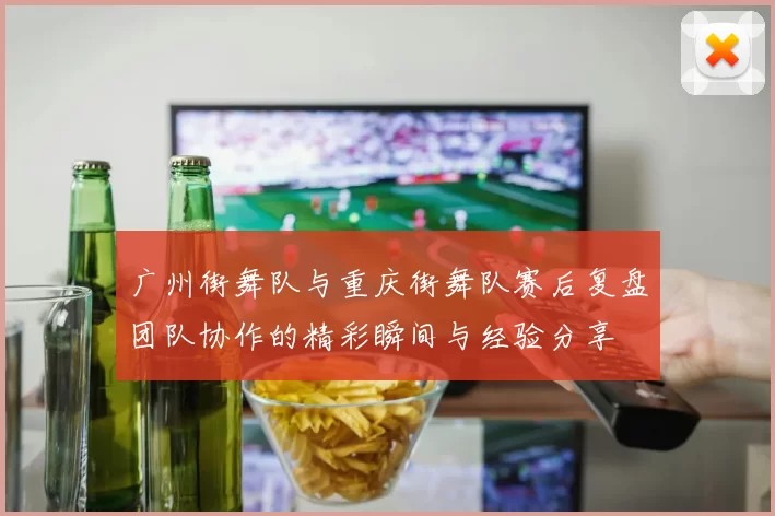 广州街舞队与重庆街舞队赛后复盘团队协作的精彩瞬间与经验分享