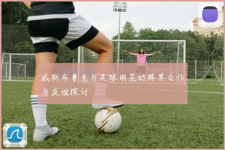 威斯布鲁克与足球明星的跨界合作与友谊探讨
