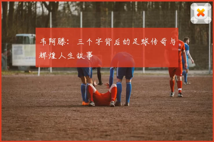 韦阿滕：三个字背后的足球传奇与辉煌人生故事