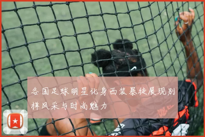 各国足球明星化身西装暴徒展现别样风采与时尚魅力