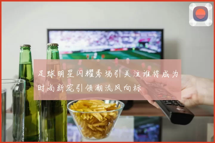 足球明星闪耀秀场引关注谁将成为时尚新宠引领潮流风向标