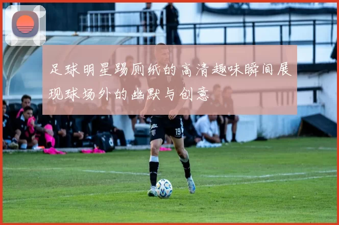 足球明星踢厕纸的高清趣味瞬间展现球场外的幽默与创意