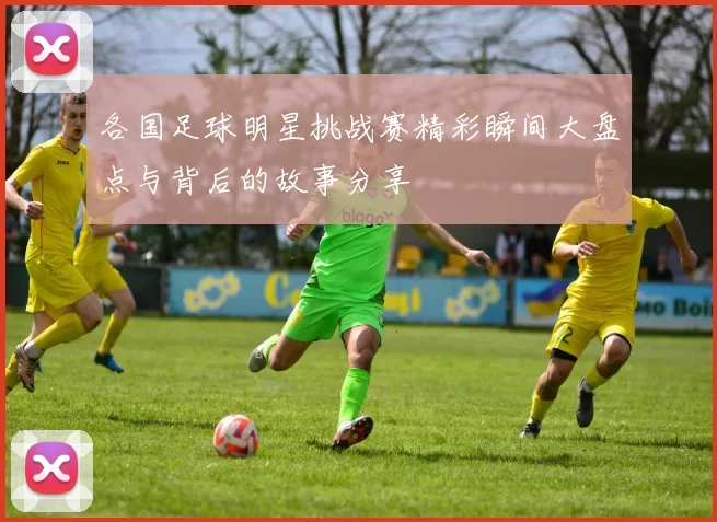 各国足球明星挑战赛精彩瞬间大盘点与背后的故事分享