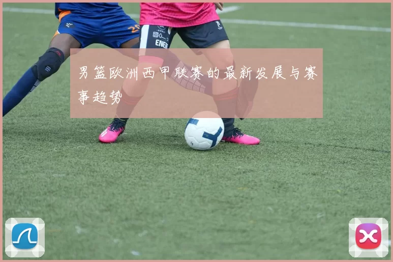 男篮欧洲西甲联赛的最新发展与赛事趋势