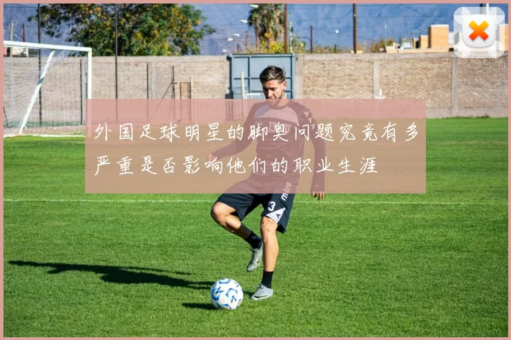 外国足球明星的脚臭问题究竟有多严重是否影响他们的职业生涯