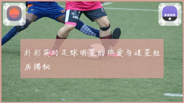 朴彩英对足球明星的热爱与追星经历揭秘