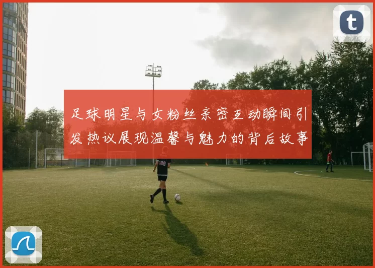 足球明星与女粉丝亲密互动瞬间引发热议展现温馨与魅力的背后故事