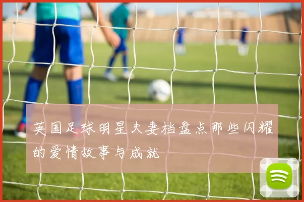 英国足球明星夫妻档盘点那些闪耀的爱情故事与成就