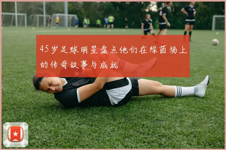 45岁足球明星盘点他们在绿茵场上的传奇故事与成就