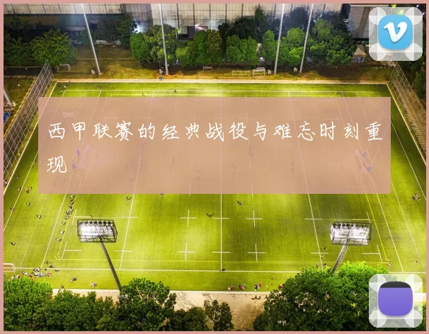 西甲联赛的经典战役与难忘时刻重现