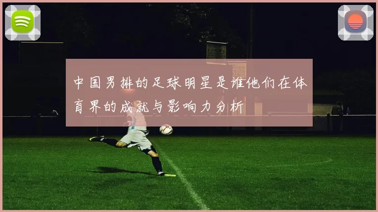 中国男排的足球明星是谁他们在体育界的成就与影响力分析