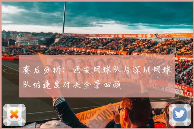 赛后分析：西安网球队与深圳网球队的速度对决全景回顾