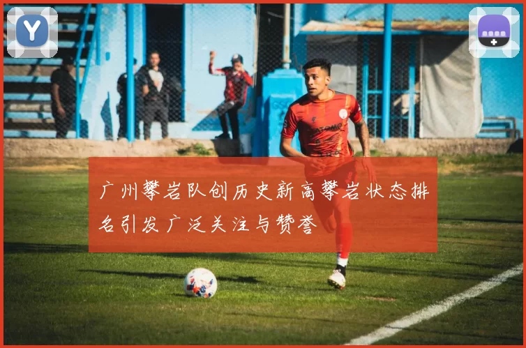 广州攀岩队创历史新高攀岩状态排名引发广泛关注与赞誉
