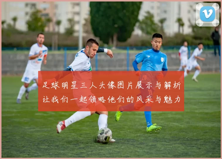 足球明星三人头像图片展示与解析让我们一起领略他们的风采与魅力