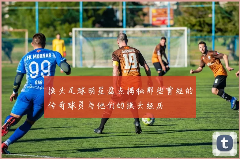 换头足球明星盘点揭秘那些曾经的传奇球员与他们的换头经历