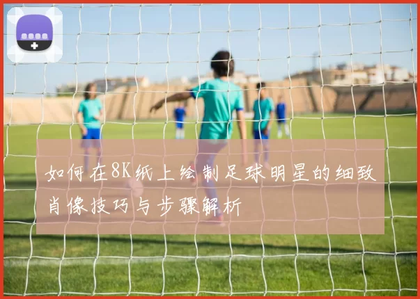 如何在8K纸上绘制足球明星的细致肖像技巧与步骤解析